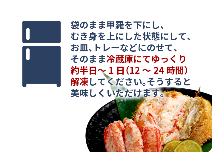 袋のまま甲羅を下にし、むき身を上にした状態にして、お皿、トレーなどにのせて、そのまま冷蔵庫にてゆっくり約半日～1日（12～24時間）解凍してください。そうすると美味しくいただけます。