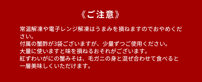 《ご注意》常温解凍や電子レンジ解凍はうまみを損ねますのでおやめください。付属の蟹酢が3袋ございますが、少量ずつご使用ください。大量に使いますと味を損ねるおそれがございます。紅ずわいがにの蟹みそは、毛ガニの身と混ぜ合わせて食べると一層美味しくいただけます。