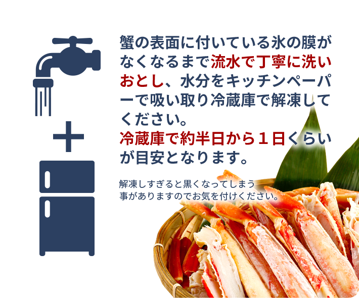 蟹の表面に付いている氷の膜がなくなるまで流水で丁寧に洗いおとし、水分をキッチンペーパーで吸い取り冷蔵庫で解凍してください。冷蔵庫で約半日から１日くらいが目安となります。解凍しすぎると黒くなってしまう事がありますのでお気を付けください。