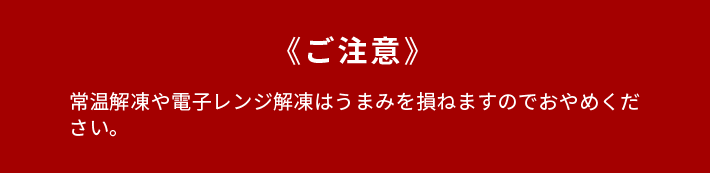 《ご注意》常温解凍や電子レンジ解凍はうまみを損ねますのでおやめください。